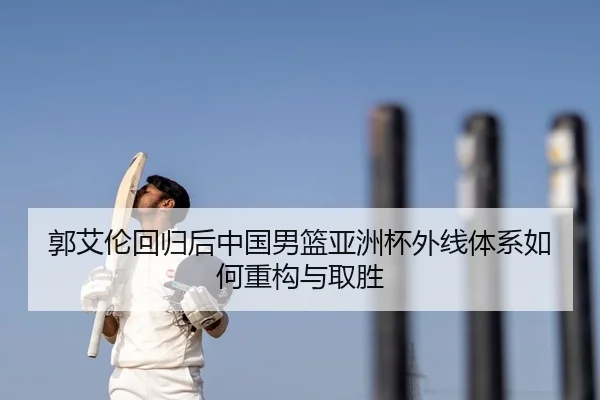 郭艾伦回归后中国男篮亚洲杯外线体系如何重构与取胜