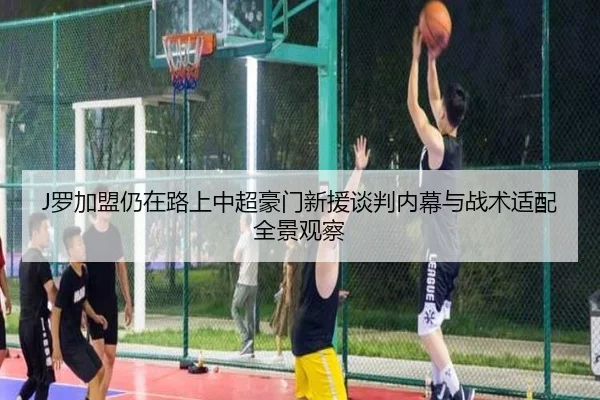 J罗加盟仍在路上中超豪门新援谈判内幕与战术适配全景观察